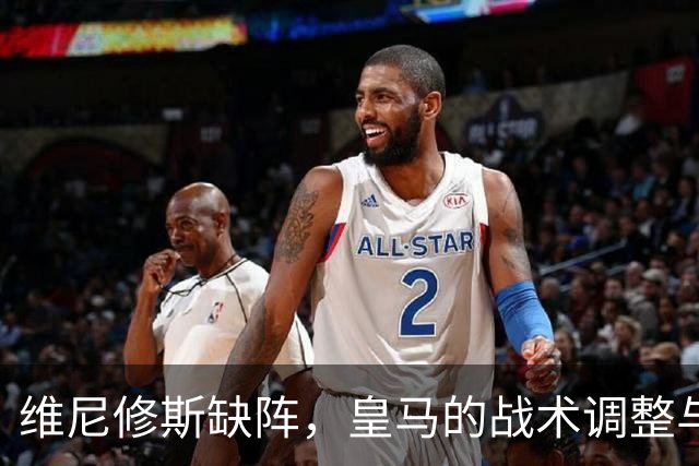 维尼修斯缺阵，皇马的战术调整与新阵容探索